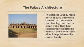 The Palace Architecture
● The palaces usually faced
north or east. They were
situated in compounds
that had high earthen or
stone walls. They had
raised granite platforms
beneath them with layers
of moldings adorned by
carved bands.
 