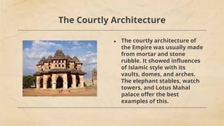 The Courtly Architecture
● The courtly architecture of
the Empire was usually made
from mortar and stone
rubble. It showed influences
of Islamic style with its
vaults, domes, and arches.
The elephant stables, watch
towers, and Lotus Mahal
palace offer the best
examples of this.
 