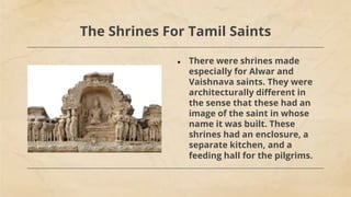 The Shrines For Tamil Saints
● There were shrines made
especially for Alwar and
Vaishnava saints. They were
architecturally different in
the sense that these had an
image of the saint in whose
name it was built. These
shrines had an enclosure, a
separate kitchen, and a
feeding hall for the pilgrims.
 