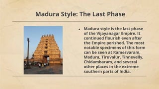 Madura Style: The Last Phase
● Madura style is the last phase
of the Vijayanagar Empire. It
continued flourish even after
the Empire perished. The most
notable specimens of this form
can be seen at Ramesvaram,
Madura, Tiruvalur, Tinnevelly,
Chidambaram, and several
other places in the extreme
southern parts of India.
 