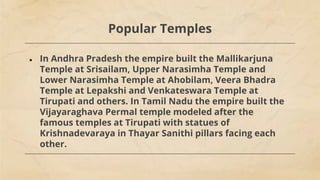 Popular Temples
● In Andhra Pradesh the empire built the Mallikarjuna
Temple at Srisailam, Upper Narasimha Temple and
Lower Narasimha Temple at Ahobilam, Veera Bhadra
Temple at Lepakshi and Venkateswara Temple at
Tirupati and others. In Tamil Nadu the empire built the
Vijayaraghava Permal temple modeled after the
famous temples at Tirupati with statues of
Krishnadevaraya in Thayar Sanithi pillars facing each
other.
 