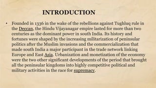 INTRODUCTION
• Founded in 1336 in the wake of the rebellions against Tughluq rule in
the Deccan, the Hindu Vijayanagar empire lasted for more than two
centuries as the dominant power in south India. Its history and
fortunes were shaped by the increasing militarization of peninsular
politics after the Muslim invasions and the commercialization that
made south India a major participant in the trade network linking
Europe and East Asia. Urbanization and monetization of the economy
were the two other significant developments of the period that brought
all the peninsular kingdoms into highly competitive political and
military activities in the race for supremacy.
 