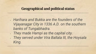 Geographical and political status
• Harihara and Bukka are the founders of the
Vijayanagar City in 1336 A.D. on the southern
banks of Tungabhadra.
• They made Hampi as the capital city.
• They served under Vira Ballala III, the Hoysala
King.
 