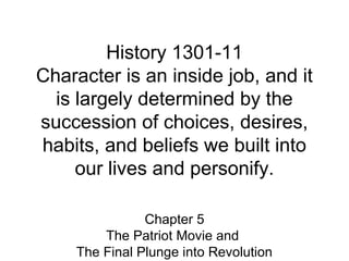 History 1301-11 
Character is an inside job, and it 
is largely determined by the 
succession of choices, desires, 
habits, and beliefs we built into 
our lives and personify. 
Chapter 5 
The Patriot Movie and 
The Final Plunge into Revolution 
 