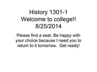 History 1301-1 
Welcome to college!! 
8/25/2014 
Please find a seat. Be happy with 
your choice because I need you to 
return to it tomorrow. Get ready! 
 