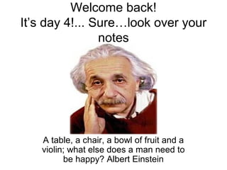 Welcome back! 
It’s day 4!... Sure…look over your 
notes 
A table, a chair, a bowl of fruit and a 
violin; what else does a man need to 
be happy? Albert Einstein 
 