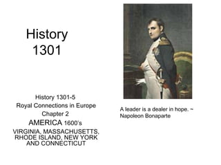 History 
1301 
History 1301-5 
Royal Connections in Europe 
Chapter 2 
AMERICA 1600’s 
VIRGINIA, MASSACHUSETTS, 
RHODE ISLAND, NEW YORK 
AND CONNECTICUT 
A leader is a dealer in hope. ~ 
Napoleon Bonaparte 
 