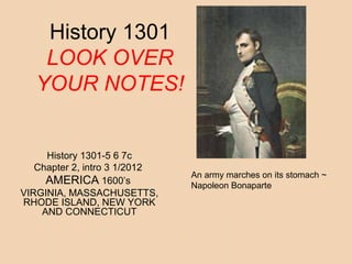 History 1301 
LOOK OVER 
YOUR NOTES! 
History 1301-5 6 7c 
Chapter 2, intro 3 1/2012 
AMERICA 1600’s 
VIRGINIA, MASSACHUSETTS, 
RHODE ISLAND, NEW YORK 
AND CONNECTICUT 
An army marches on its stomach ~ 
Napoleon Bonaparte 
 