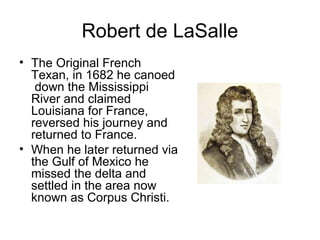 Robert de LaSalle 
• The Original French 
Texan, in 1682 he canoed 
down the Mississippi 
River and claimed 
Louisiana for France, 
reversed his journey and 
returned to France. 
• When he later returned via 
the Gulf of Mexico he 
missed the delta and 
settled in the area now 
known as Corpus Christi. 
 