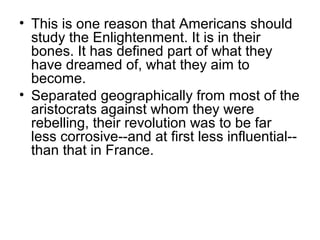 • This is one reason that Americans should 
study the Enlightenment. It is in their 
bones. It has defined part of what they 
have dreamed of, what they aim to 
become. 
• Separated geographically from most of the 
aristocrats against whom they were 
rebelling, their revolution was to be far 
less corrosive--and at first less influential-- 
than that in France. 
 