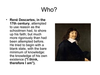 Who? 
• René Descartes, in the 
17th century, attempted 
to use reason as the 
schoolmen had, to shore 
up his faith; but much 
more rigorously than had 
been attempted before. 
He tried to begin with a 
blank slate, with the bare 
minimum of knowledge: 
the knowledge of his own 
existence ("I think, 
therefore I am"). 
 