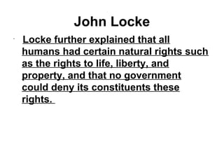 John Locke 
• 
Locke further explained that all 
humans had certain natural rights such 
as the rights to life, liberty, and 
property, and that no government 
could deny its constituents these 
rights. 
 