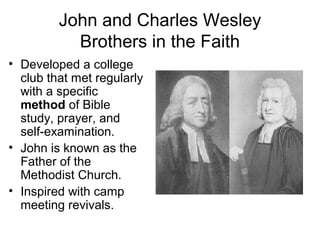 John and Charles Wesley 
Brothers in the Faith 
• Developed a college 
club that met regularly 
with a specific 
method of Bible 
study, prayer, and 
self-examination. 
• John is known as the 
Father of the 
Methodist Church. 
• Inspired with camp 
meeting revivals. 
 