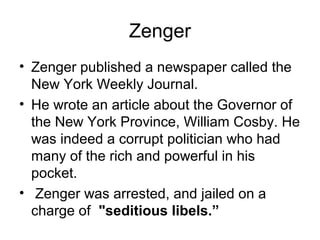 Zenger 
• Zenger published a newspaper called the 
New York Weekly Journal. 
• He wrote an article about the Governor of 
the New York Province, William Cosby. He 
was indeed a corrupt politician who had 
many of the rich and powerful in his 
pocket. 
• Zenger was arrested, and jailed on a 
charge of "seditious libels.” 
 