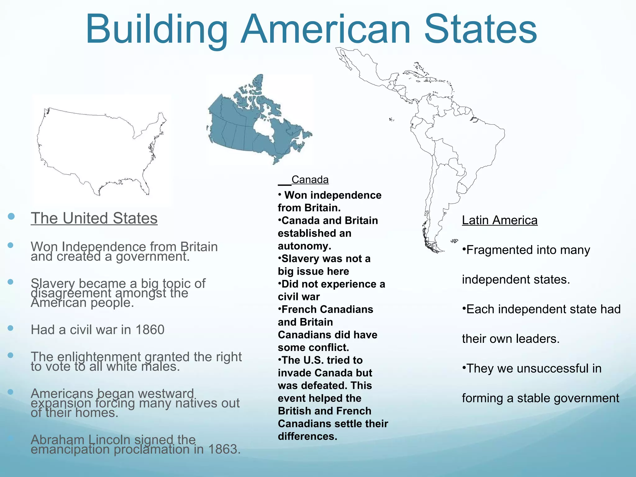 Building American States The United States Won Independence from Britain and created a government. Slavery became a big topic of disagreement amongst the American people. Had a civil war in 1860 The enlightenment granted the right to vote to all white males. Americans began westward expansion forcing many natives out of their homes. Abraham Lincoln signed the emancipation proclamation in 1863.  Canada Won independence from Britain. Canada and Britain established an autonomy. Slavery was not a big issue here Did not experience a civil war French Canadians and Britain Canadians did have some conflict. The U.S. tried to invade Canada but was defeated. This event helped the British and French Canadians settle their differences.  Latin America Fragmented into many independent states. Each independent state had their own leaders. They we unsuccessful in forming a stable government 