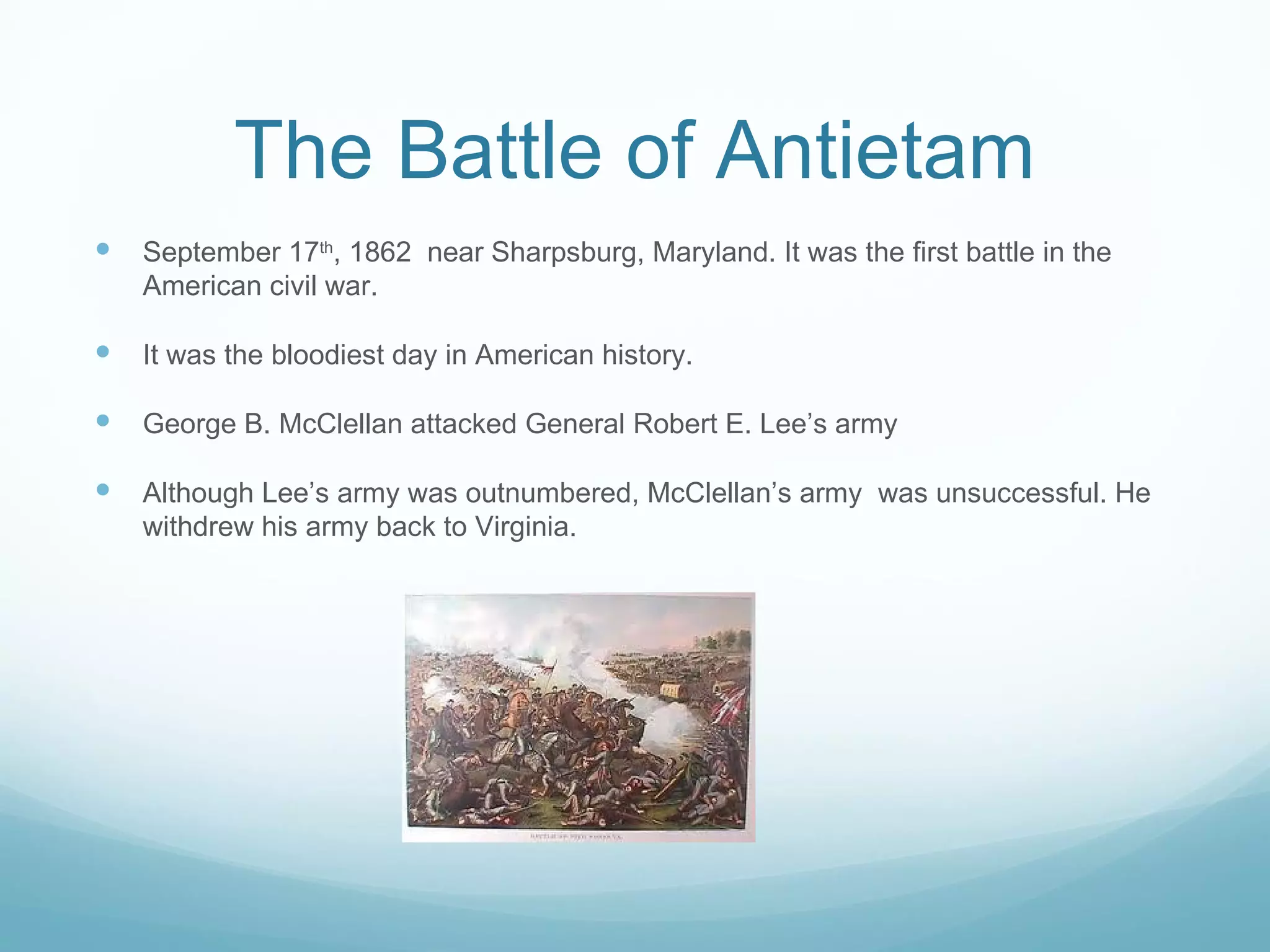 The Battle of Antietam September 17 th , 1862  near Sharpsburg, Maryland. It was the first battle in the American civil war. It was the bloodiest day in American history. George B. McClellan attacked General Robert E. Lee’s army Although Lee’s army was outnumbered, McClellan’s army  was unsuccessful. He withdrew his army back to Virginia. 