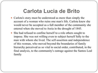 Carlota Lucia de BritoCarlota's story must be understood as more than simply the account of a woman who ruins one man's life. Carlota knew she would never be accepted as a full member of the community she entered when she moved to Areia in the drought of 1845.She had refused to confine herself to a role others sought to impose. She was not willing even to subject herself fully to the man with whom she lived. The self-assertion and independence of this woman, who moved beyond the boundaries of family hierarchy perceived as so vital to social order, contributed, in the final analysis, to the community's outrage against the Santos Leal family