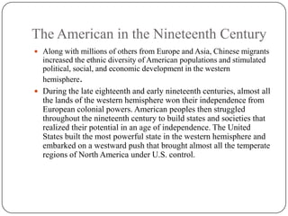 The American in the Nineteenth CenturyAlong with millions of others from Europe and Asia, Chinese migrants increased the ethnic diversity of American populations and stimulated  political, social, and economic development in the western hemisphere.During the late eighteenth and early nineteenth centuries, almost all the lands of the western hemisphere won their independence from European colonial powers. American peoples then struggled throughout the nineteenth century to build states and societies that realized their potential in an age of independence. The United States built the most powerful state in the western hemisphere and embarked on a westward push that brought almost all the temperate regions of North America under U.S. control.