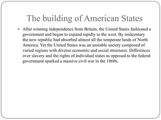 The building of American StatesAfter winning independence from Britain, the United States fashioned a government and began to expand rapidly to the west. By midcentury the new republic had absorbed almost all the temperate lands of North America. Yet the United States was an unstable society composed of varied regions with diverse economic and social structures. Differences over slavery and the rights of individual states as opposed to the federal government sparked a massive civil war in the 1860s.