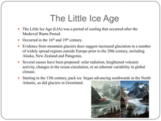 The Little Ice AgeThe Little Ice Age (LIA) was a period of cooling that occurred after the Medieval Warm Period.Occurred in the 16th and 19th century.Evidence from mountain glaciers does suggest increased glaciation in a number of widely spread regions outside Europe prior to the 20th century, including Alaska, New Zealand and Patagonia. Several causes have been proposed: solar radiation, heightened volcanic activity, changes in the ocean circulation, or an inherent variability in global climate.Starting in the 13th century, pack ice  began advancing southwards in the North Atlantic, as did glaciers in Greenland.