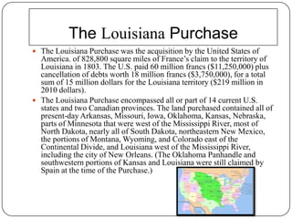The Louisiana PurchaseThe Louisiana Purchase was the acquisition by the United States of America. of 828,800 square miles of France’s claim to the territory of Louisiana in 1803. The U.S. paid 60 million francs ($11,250,000) plus cancellation of debts worth 18 million francs ($3,750,000), for a total sum of 15 million dollars for the Louisiana territory ($219 million in 2010 dollars).The Louisiana Purchase encompassed all or part of 14 current U.S. states and two Canadian provinces. The land purchased contained all of present-day Arkansas, Missouri, Iowa, Oklahoma, Kansas, Nebraska, parts of Minnesotathat were west of the Mississippi River, most of North Dakota, nearly all of South Dakota, northeastern New Mexico, the portions of Montana, Wyoming, and Coloradoeast of the Continental Divide, and Louisiana west of the Mississippi River, including the city of New Orleans. (The Oklahoma Panhandle and southwestern portions of Kansas and Louisiana were still claimed by Spain at the time of the Purchase.)