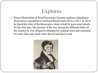 ExploresPrince Maximilian of Wied-Neuwied a German explorer, ethnologist.Wied led an expedition to southeast Brazil from 1815 to 1817. In 1816 he found the tribe of the Botocudos, about which he gave exact details for the first time. On account of the war among the different tribes of the country he was obliged to abandon his original route and remained for some time near some ruins that he had discovered.