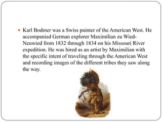 Karl Bodmer was a Swiss painter of the American West. He accompanied German explorer Maximilian zuWied-Neuwied from 1832 through 1834 on his Missouri River expedition. He was hired as an artist by Maximilian with the specific intent of traveling through the American West and recording images of the different tribes they saw along the way.