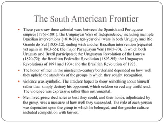 The South American FrontierThese years saw three colonial wars between the Spanish and Portuguese empires (1763-1801); the Uruguayan Wars of Independence, including multiple Brazilian interventions (1810-28); ten-year civil wars in both Uruguay and Rio Grande do Sul (1835-52), ending with another Brazilian intervention (repeated yet again in 1863-65); the major Paraguayan War (1865-70), in which both Uruguay and Brazil participated; the Uruguayan Revolution of the Lances (1870-72); the Brazilian Federalist Revolution (1893-95); the Uruguayan Revolutions of 1897 and 1904; and the Brazilian Revolution of 1923.The honor of men in the nineteenth-century borderland depended on how well they upheld the standards of the groups in which they sought recognition.violence was symbolic. The attacker hoped to show something about himself rather than simply destroy his opponent, which seldom served any useful end. The violence was expressive rather than instrumental.Men lived prescribed roles as best they could, and their honor, adjudicated by the group, was a measure of how well they succeeded. The role of each person was dependent upon the group to which he belonged, and the gaucho culture included competition with knives.