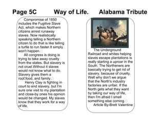 Page 5C                   Way of Life.       Alabama Tribute
      Compromise of 1850
 includes the Fugitive Slave
 Act, which makes Northern               ​
 citizens arrest runaway                 ​
 slaves. Now realistically               ​
 speaking telling a Northern             ​
 citizen to do that is like telling      ​
 a turtle to run faster.It simply        ​
 won't happen.​                           The Underground
      All congress is doing is        Railroad and whites helping
 trying to take away cruelty          slaves escape plantations is
 from the states. But slavery is      really starting a uproar in the
 not cruel.Without it slaves          South. The Northeners are
 would not know what to do.           basically trying to get rid of
 Slavery gives them a                 slavery, because of cruelty.
 roof,food, and family.​              Well why don't we argue
       Henry Clay is fighting in      that the North's industry
 court to end slavery, but I'm        factories are unfair. If the
 sure one visit to my plantation      North gets what they want
 and close-by ones his opinion        by taking our way of life,
 would be changed. My slaves          then I'm afraid I smell
 know that they work for a way        something else coming.​
 of life.                                 Article By-Brett Valentine​
 
