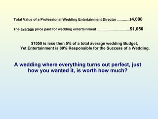 A wedding where everything turns out perfect, just how you wanted it, is worth how much? Total Value of a Professional  Wedding Entertainment Director  …….….$ 4,000 The  average  price paid for wedding entertainment   .……….……..…............ $1,050 $1050 is less then 5% of a total average wedding Budget, Yet Entertainment is 80% Responsible for the Success of a Wedding. 