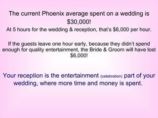 The current Phoenix average spent on a wedding is $30,000! At 5 hours for the wedding & reception, that’s $6,000 per hour. If the guests leave one hour early, because they didn’t spend enough for quality entertainment, the Bride & Groom will have lost $6,000! Your reception is the entertainment  (celebration)  part of your wedding, where more time and money is spent.   