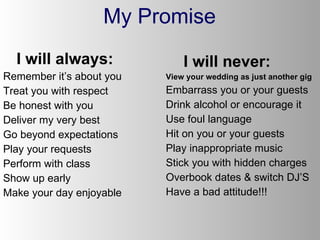 My Promise I will always: Remember it’s about you Treat you with respect Be honest with you Deliver my very best Go beyond expectations Play your requests Perform with class Show up early Make your day enjoyable I will never: View your wedding as just another gig Embarrass you or your guests Drink alcohol or encourage it Use foul language  Hit on you or your guests Play inappropriate music Stick you with hidden charges Overbook dates & switch DJ’S Have a bad attitude!!! 