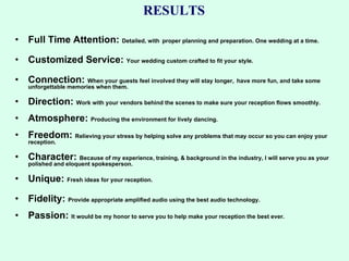 RESULTS Full Time Attention:  Detailed, with   proper planning and preparation. One wedding at a time. Customized Service:  Your wedding custom crafted to fit your style.  Connection:  When your guests feel involved they will stay longer,   have more fun, and take some unforgettable memories when them. Direction:  Work with your vendors behind the scenes to make sure your reception flows smoothly. Atmosphere:  Producing the environment for lively dancing. Freedom:  Relieving your stress by helping solve any problems that may occur so you can enjoy your reception. Character:  Because of my experience, training, & background in the industry, I will serve you as your polished and eloquent spokesperson. Unique:  Fresh ideas for your reception. Fidelity:  Provide appropriate amplified audio using the best audio technology. Passion:  It would be my honor to serve you to help make your reception the best ever. 