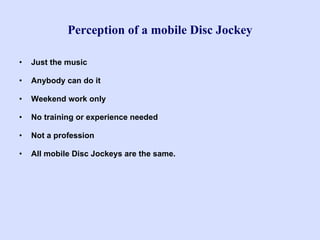 Perception of a mobile Disc Jockey Just the music Anybody can do it Weekend work only No training or experience needed Not a profession All mobile Disc Jockeys are the same. 