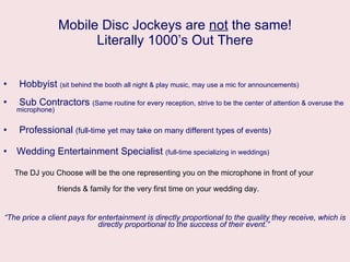 Mobile Disc Jockeys are  not  the same! Literally 1000’s Out There Hobbyist  (sit behind the booth all night & play music, may use a mic for announcements) Sub Contractors  (Same routine for every reception, strive to be the center of attention & overuse the microphone) Professional  (full-time yet may take on many different types of events) Wedding Entertainment Specialist  (full-time specializing in weddings) The DJ you Choose will be the one representing you on the microphone in front of your  friends & family for the very first time on your wedding day. “ The price a client pays for entertainment is directly proportional to the quality they receive, which is  directly proportional to the success of their event.” 