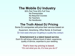The Truth About DJ Pricing Some DJ companies will price their service based on Equipment, Advertising, Office Rental, & Overhead   ( In most cases what your not getting is a quality Disc Jockey!) Entertainment is a talent based service . Each DJ will bring a different level of talent, experience,  quality of service, expertise to your wedding.  That’s how my pricing is based. “ It’s not what you do, it’s how you do it” The Mobile DJ Industry 80% Part Time 20% Full Time No Prerequisites  No Required Courses  No Teachers  No Handbooks 