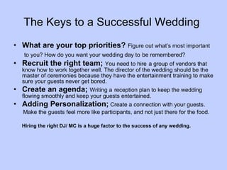 The Keys to a Successful Wedding   What are your top priorities?  Figure out what’s most important to you? How do you want your wedding day to   be remembered? Recruit the right team;  You need to hire   a group of vendors that know how to work together well. The director of the wedding should be the master of ceremonies because they have the entertainment training to make sure your guests never get bored. Create an agenda;  Writing a   reception plan to keep the wedding flowing smoothly and keep your guests entertained. Adding Personalization;  Create a connection with your guests. Make the guests feel more like participants, and not just there for the food. Hiring the right DJ/ MC is a huge factor to the success of any wedding. 