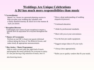 Weddings Are Unique Celebrations A DJ has much more responsibilities than music * Co-coordinator Spend 2 to 3 hours in a personal planning session to help you plan your wedding day schedule with  a timely detailed itinerary & check list in the manner & style you desire. * Reception Director   Understand your vision of your reception to ensure a smooth flow & enjoyment for everyone throughout the day. * Master of Ceremonies Perform as real MC to keep your guests informed without taking the focus of  the Bride & Groom, and make timely & appropriate announcements. * Disc Jockey / Music Programmer  Able to read a crowd, play the right kind of music and program the music perfectly for everyone to enjoy. It’s not just having a big selection of music, but it’s  also knowing music. * Have a deep understanding of wedding etiquette & protocol. * Continued education. * Abide by professional standards. * Meet with you at your convenience. * Use the best pro-audio equipment. * Suggest unique ideas to fit your style. * Always dress appropriately. * Refer you to quality vendors that fit your needs. 