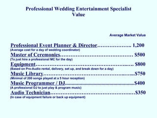 Professional Wedding Entertainment Specialist Value Professional Event Planner & Director ……………….. 1,200 (Average cost for a day of wedding coordinator) Master of Ceremonies …………………………………… $500 (To just hire a professional MC for the day) Equipment ……………………………………………..…. $800 (Based on Pro-Audio rental, delivery, set up, and break down for a day) Music Library ………………………………………..…....$750 ( Minimal of 200 songs played at a 5 hour reception) Music Programmer / DJ .....................................................$400 (A professional DJ to just play & program music) Audio Technician ……………………………………….…$350 (In case of equipment failure or back up equipment) Average Market Value 