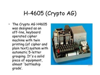 H-4605 (Crypto AG)
• The Crypto AG H4605
was designed as an
off-line, keyboard
operated cipher
machine with twin
printing (of cipher and
plain text) system with
automatic 5-letter
grouping. It's a solid
piece of equipment,
almost 'battleship
grade’.
 
