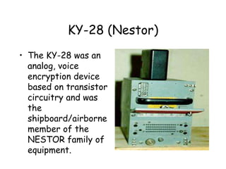 KY-28 (Nestor)
• The KY-28 was an
analog, voice
encryption device
based on transistor
circuitry and was
the
shipboard/airborne
member of the
NESTOR family of
equipment.
 