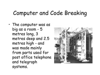 Computer and Code Breaking
• The computer was as
big as a room - 5
metres long, 3
metres deep and 2.5
metres high - and
was made mainly
from parts used for
post office telephone
and telegraph
systems.
 