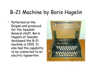B-21 Machine by Boris Hagelin
• Patterned on the
Enigma and produced
for the Swedish
General staff, Boris
Hagelin of Sweden
developed the B-21
machine in 1925. It
also had the capability
to be connected to an
electric typewriter.
 