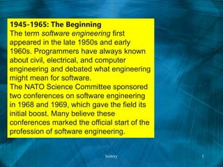 1945-1965: The Beginning
The term software engineering first
appeared in the late 1950s and early
1960s. Programmers have always known
about civil, electrical, and computer
engineering and debated what engineering
might mean for software.
The NATO Science Committee sponsored
two conferences on software engineering
in 1968 and 1969, which gave the field its
initial boost. Many believe these
conferences marked the official start of the
profession of software engineering.
history 1
 