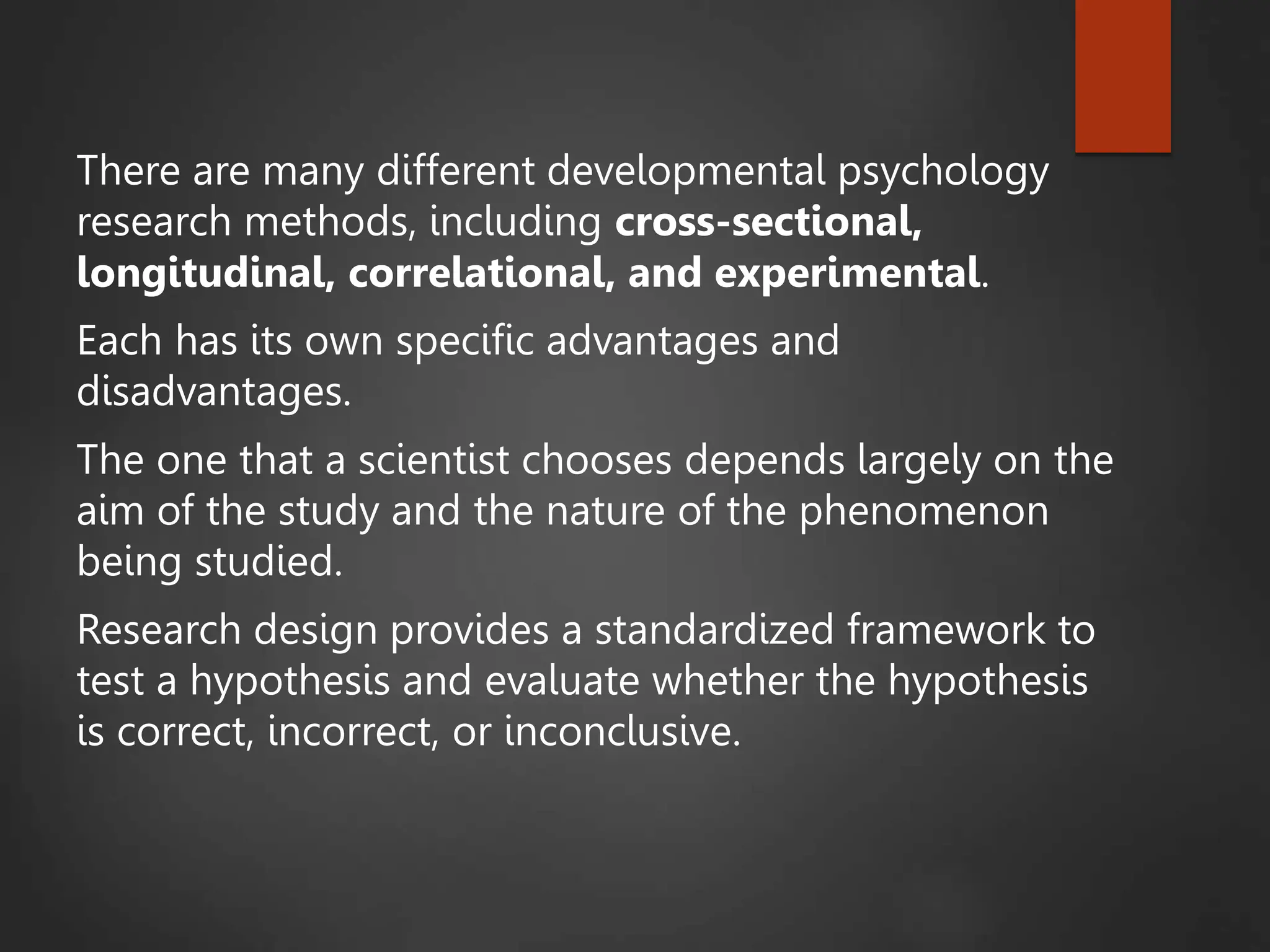 There are many different developmental psychology
research methods, including cross-sectional,
longitudinal, correlational, and experimental.
Each has its own specific advantages and
disadvantages.
The one that a scientist chooses depends largely on the
aim of the study and the nature of the phenomenon
being studied.
Research design provides a standardized framework to
test a hypothesis and evaluate whether the hypothesis
is correct, incorrect, or inconclusive.
 
