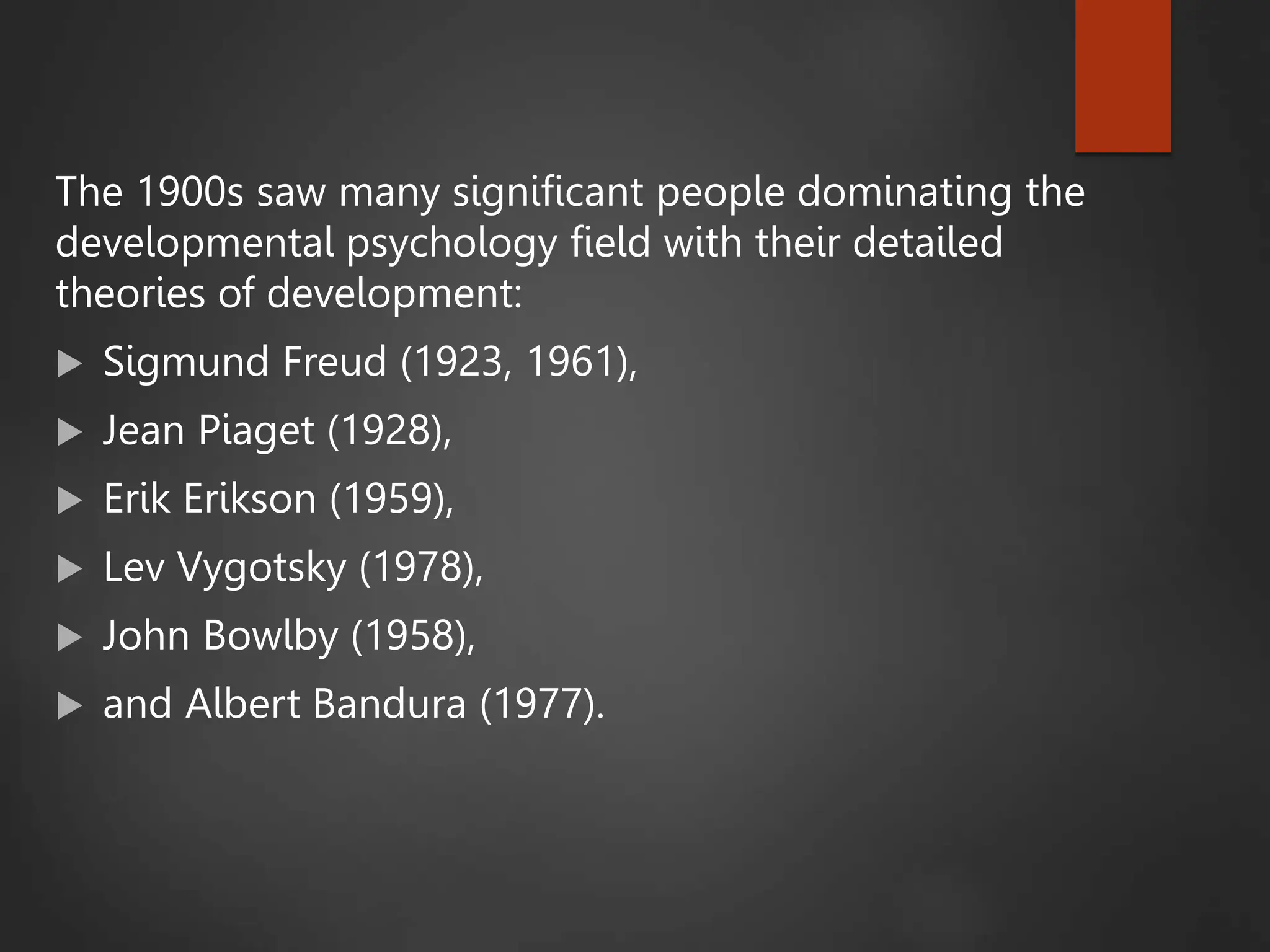 The 1900s saw many significant people dominating the
developmental psychology field with their detailed
theories of development:
 Sigmund Freud (1923, 1961),
 Jean Piaget (1928),
 Erik Erikson (1959),
 Lev Vygotsky (1978),
 John Bowlby (1958),
 and Albert Bandura (1977).
 