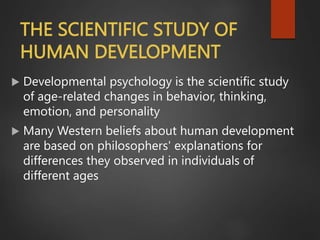 THE SCIENTIFIC STUDY OF
HUMAN DEVELOPMENT
 Developmental psychology is the scientific study
of age-related changes in behavior, thinking,
emotion, and personality
 Many Western beliefs about human development
are based on philosophers' explanations for
differences they observed in individuals of
different ages
 
