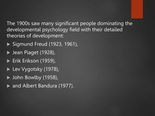 The 1900s saw many significant people dominating the
developmental psychology field with their detailed
theories of development:
 Sigmund Freud (1923, 1961),
 Jean Piaget (1928),
 Erik Erikson (1959),
 Lev Vygotsky (1978),
 John Bowlby (1958),
 and Albert Bandura (1977).
 