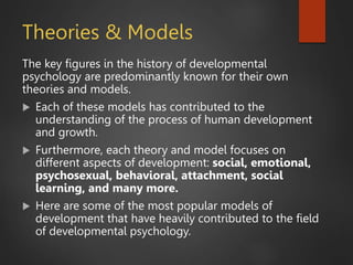 Theories & Models
The key figures in the history of developmental
psychology are predominantly known for their own
theories and models.
 Each of these models has contributed to the
understanding of the process of human development
and growth.
 Furthermore, each theory and model focuses on
different aspects of development: social, emotional,
psychosexual, behavioral, attachment, social
learning, and many more.
 Here are some of the most popular models of
development that have heavily contributed to the field
of developmental psychology.
 