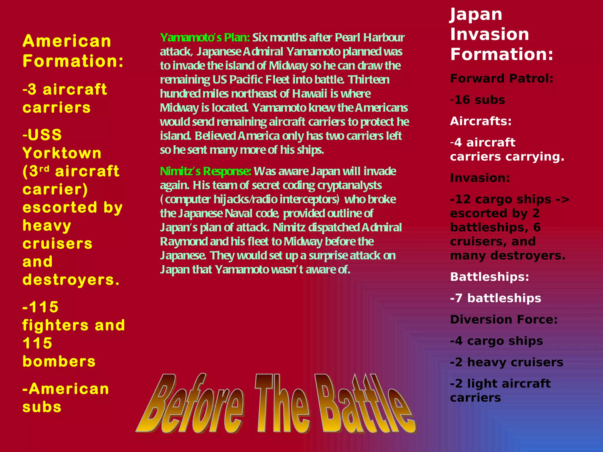 Before The Battle Yamamoto’s Plan:  Six months after Pearl Harbour attack, Japanese Admiral Yamamoto planned was to invade the island of Midway so he can draw the remaining US Pacific Fleet into battle. Thirteen hundred miles northeast of Hawaii is where Midway is located. Yamamoto knew the Americans would send remaining aircraft carriers to protect he island. Believed America only has two carriers left so he sent many more of his ships.  Nimitz’s Response:  Was aware Japan will invade again. His team of secret coding cryptanalysts (computer hijacks/radio interceptors) who broke the Japanese Naval code, provided outline of Japan's plan of attack. Nimitz dispatched Admiral Raymond and his fleet to Midway before the Japanese. They would set up a surprise attack on Japan that Yamamoto wasn’t aware of. Japan Invasion Formation: Forward Patrol:  16 subs Aircrafts: 4 aircraft carriers carrying. Invasion: -12 cargo ships -> escorted by 2 battleships, 6 cruisers, and many destroyers . Battleships: -7 battleships  Diversion Force:  -4 cargo ships -2 heavy cruisers -2 light aircraft carriers American Formation: 3 aircraft carriers USS Yorktown (3 rd  aircraft carrier) escorted by heavy cruisers and destroyers.  -115 fighters and 115 bombers -American subs 